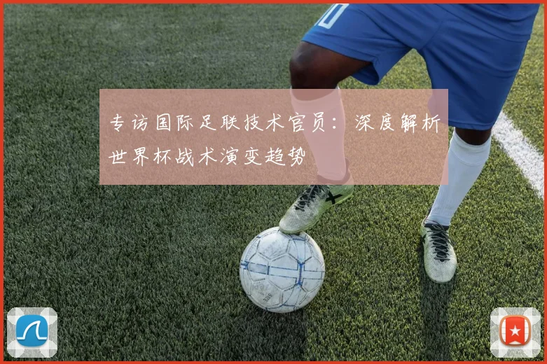专访国际足联技术官员：深度解析世界杯战术演变趋势