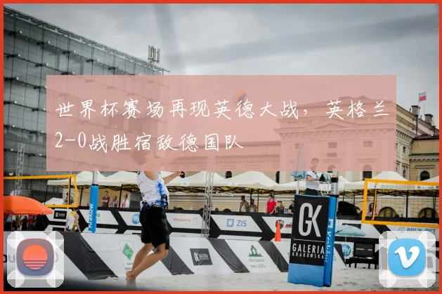 世界杯赛场再现英德大战,英格兰2-0战胜宿敌德国队