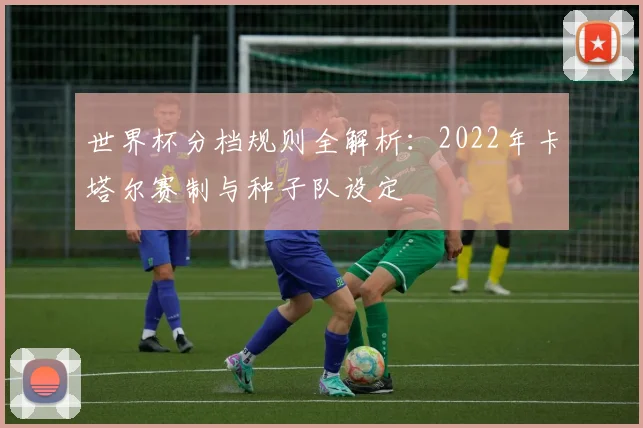 世界杯分档规则全解析：2022年卡塔尔赛制与种子队设定