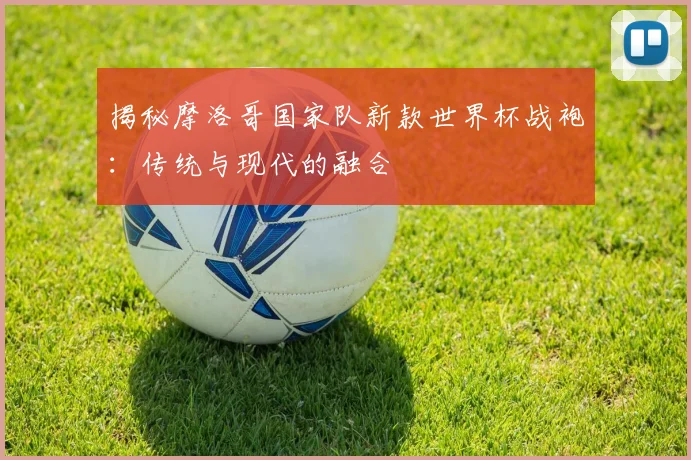 揭秘摩洛哥国家队新款世界杯战袍：传统与现代的融合