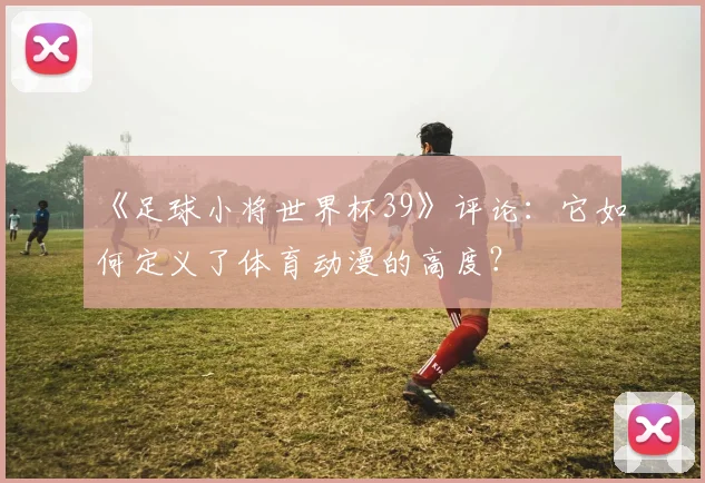 《足球小将世界杯39》评论：它如何定义了体育动漫的高度？