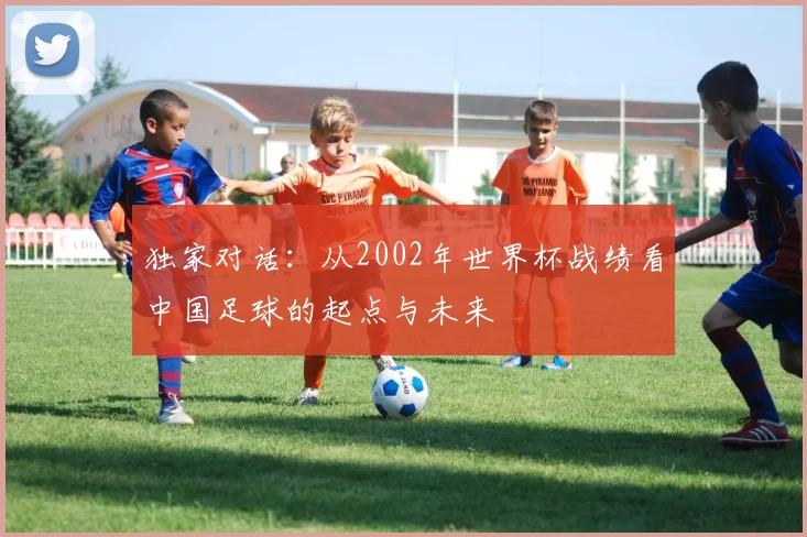 独家对话：从2002年世界杯战绩看中国足球的起点与未来