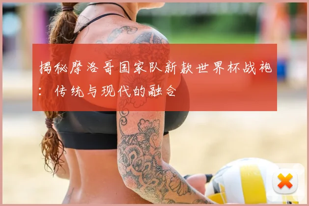 揭秘摩洛哥国家队新款世界杯战袍：传统与现代的融合