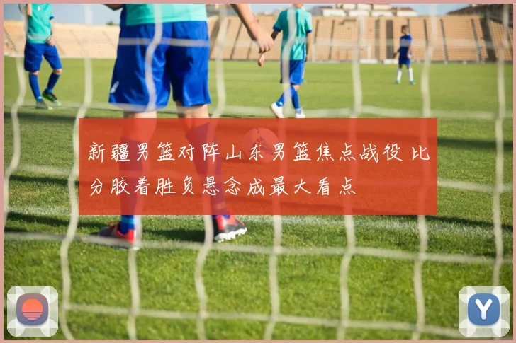 新疆男篮对阵山东男篮焦点战役 比分胶着胜负悬念成最大看点