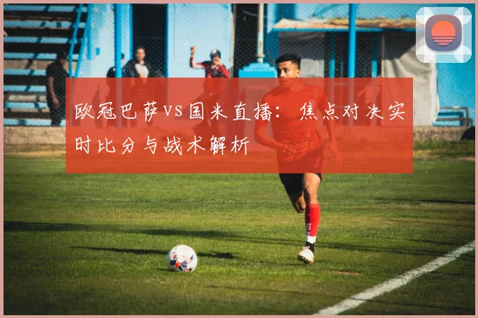 欧冠巴萨vs国米直播：焦点对决实时比分与战术解析