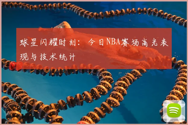 球星闪耀时刻：今日NBA赛场高光表现与技术统计