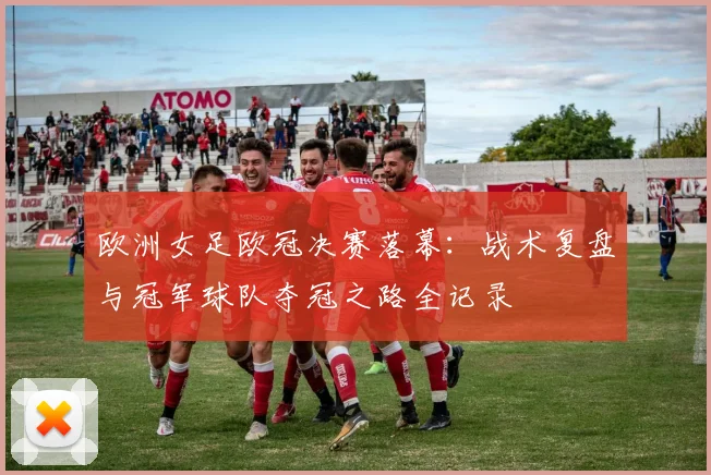 欧洲女足欧冠决赛落幕：战术复盘与冠军球队夺冠之路全记录