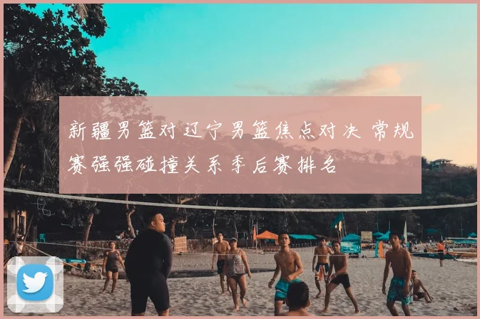 新疆男篮对辽宁男篮焦点对决 常规赛强强碰撞关系季后赛排名