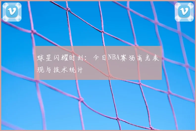球星闪耀时刻：今日NBA赛场高光表现与技术统计