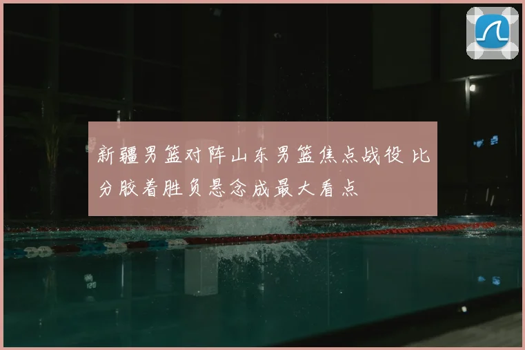 新疆男篮对阵山东男篮焦点战役 比分胶着胜负悬念成最大看点