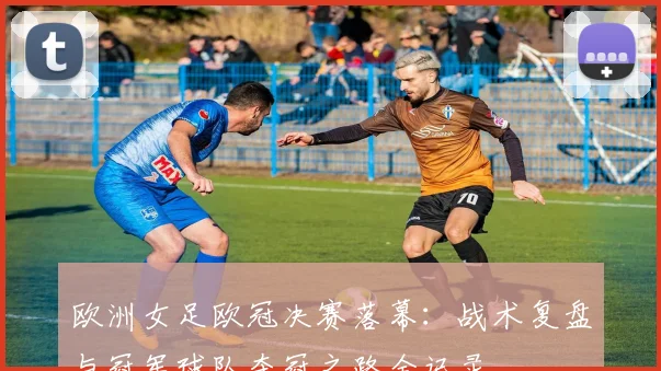 欧洲女足欧冠决赛落幕：战术复盘与冠军球队夺冠之路全记录