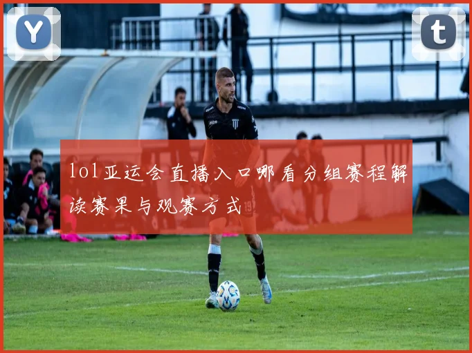 lol亚运会直播入口哪看分组赛程解读赛果与观赛方式