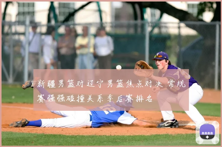 新疆男篮对辽宁男篮焦点对决 常规赛强强碰撞关系季后赛排名